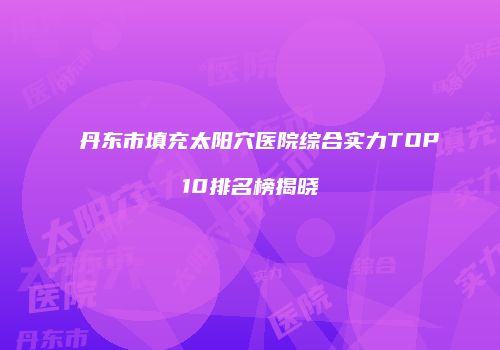 丹东市填充太阳穴医院综合实力TOP10排名榜揭晓