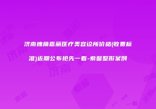 济南槐荫嘉丽医疗美容诊所价格(收费标准)近期公布抢先一看-紫馨整形案例