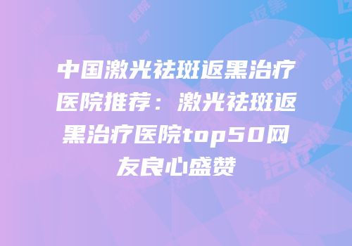 中国激光祛斑返黑治疗医院推荐：激光祛斑返黑治疗医院top50网友良心盛赞