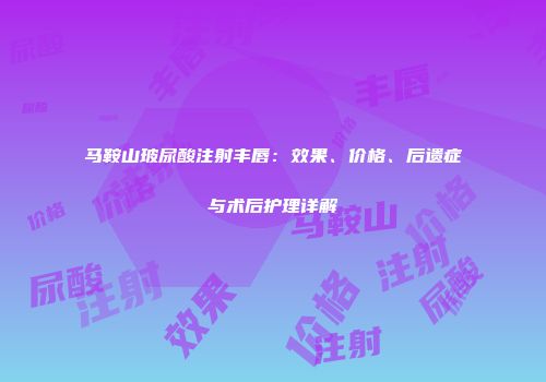 马鞍山玻尿酸注射丰唇：效果、价格、后遗症与术后护理详解