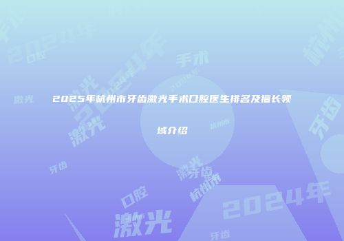 2025年杭州市牙齿激光手术口腔医生排名及擅长领域介绍