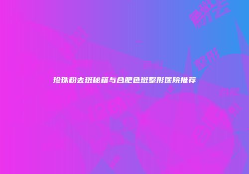 珍珠粉去斑秘籍与合肥色斑整形医院推荐