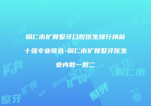 铜仁市扩骨整牙口腔医生排行榜前十强专业筛选-铜仁市扩骨整牙医生业内数一数二
