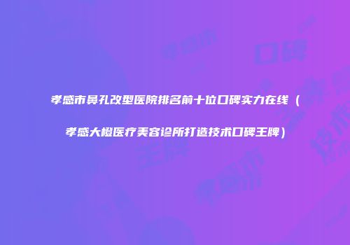 孝感市鼻孔改型医院排名前十位口碑实力在线（孝感大橙医疗美容诊所打造技术口碑王牌）