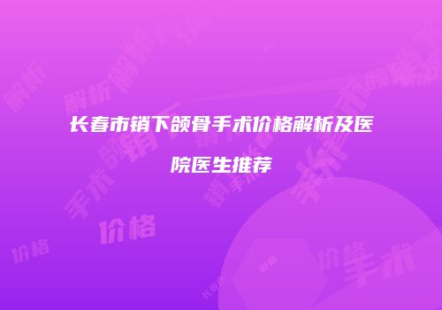 长春市销下颌骨手术价格解析及医院医生推荐