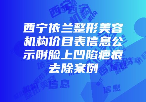西宁依兰整形美容机构价目表信息公示附脸上凹陷疤痕去除案例