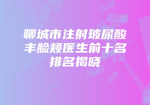 聊城市注射玻尿酸丰脸颊医生前十名排名揭晓