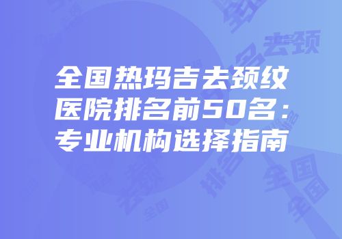 全国热玛吉去颈纹医院排名前50名：专业机构选择指南