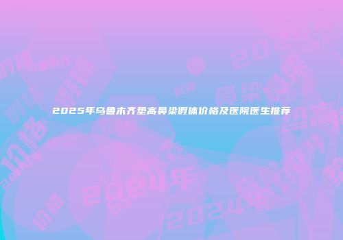 2025年乌鲁木齐垫高鼻梁假体价格及医院医生推荐