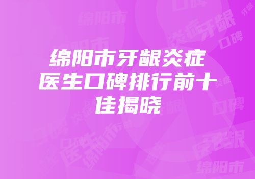 绵阳市牙龈炎症医生口碑排行前十佳揭晓