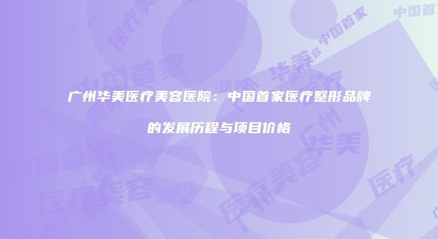 广州华美医疗美容医院：中国首家医疗整形品牌的发展历程与项目价格