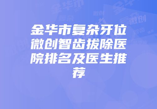 金华市复杂牙位微创智齿拔除医院排名及医生推荐