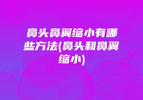 鼻头鼻翼缩小有哪些方法(鼻头和鼻翼缩小)