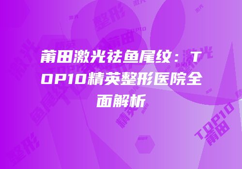 莆田激光祛鱼尾纹：TOP10精英整形医院全面解析