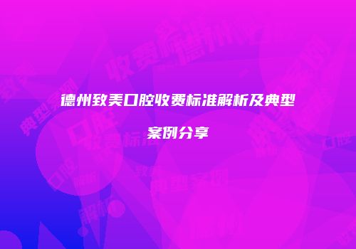 德州致美口腔收费标准解析及典型案例分享