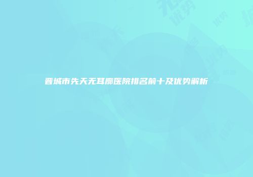 晋城市先天无耳廓医院排名前十及优势解析
