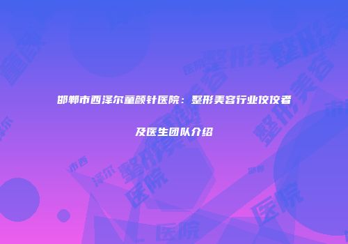 邯郸市西泽尔童颜针医院：整形美容行业佼佼者及医生团队介绍