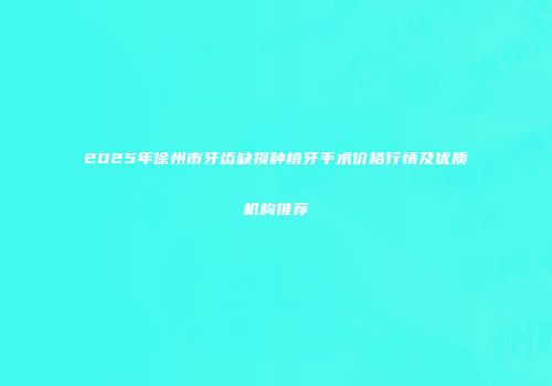 2025年徐州市牙齿缺损种植牙手术价格行情及优质机构推荐
