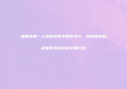 衡阳市第一人民医院医学整形中心：湖南省内知名整形美容机构全面介绍