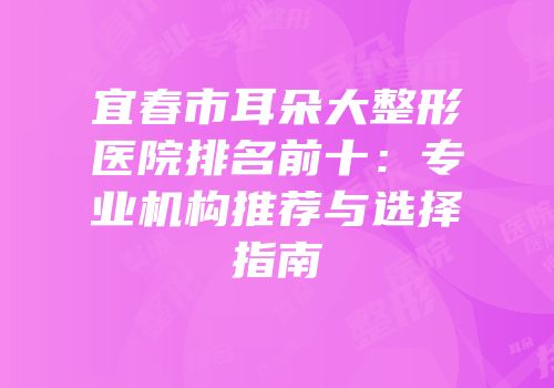 宜春市耳朵大整形医院排名前十：专业机构推荐与选择指南