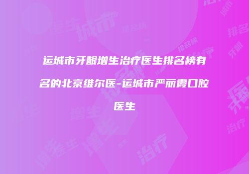 运城市牙龈增生治疗医生排名榜有名的北京维尔医-运城市严丽霞口腔医生