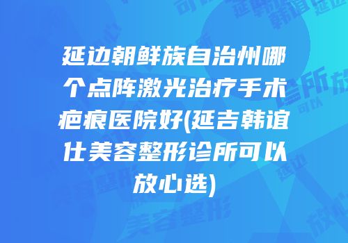 延边朝鲜族自治州哪个点阵激光治疗手术疤痕医院好(延吉韩谊仕美容整形诊所可以放心选)