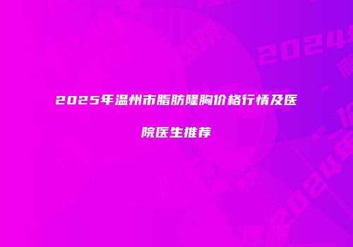 2025年温州市脂肪隆胸价格行情及医院医生推荐