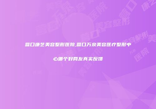 营口康艺美容整形医院,营口万泉美容医疗整形中心哪个好网友真实反馈