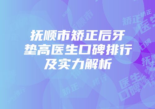 抚顺市矫正后牙垫高医生口碑排行及实力解析