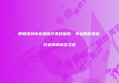 呼和浩特市京美医疗美容医院：专业整形美容，打造美丽蜕变之旅