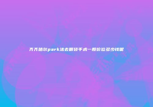 齐齐哈尔park法去眼袋手术一般价位多少钱呢