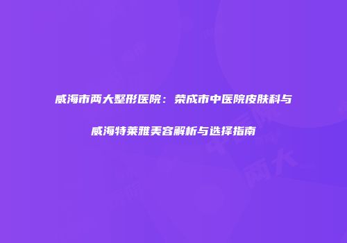 威海市两大整形医院：荣成市中医院皮肤科与威海特莱雅美容解析与选择指南