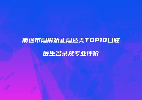 南通市隐形矫正隐适美TOP10口腔医生名录及专业评价
