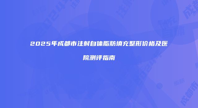2025年成都市注射自体脂肪填充整形价格及医院测评指南