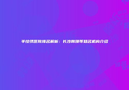 半纹绣医院排名解析：长沙韩臻等知名机构介绍