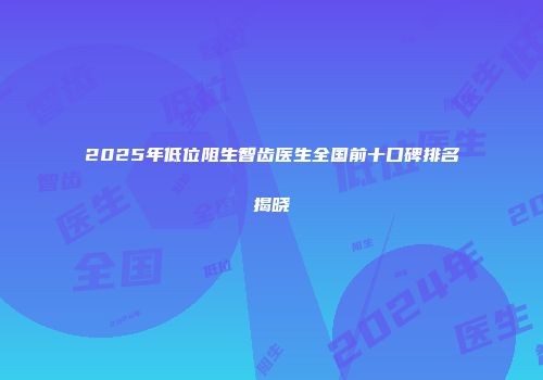 2025年低位阻生智齿医生全国前十口碑排名揭晓