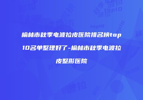 榆林市秋季电波拉皮医院排名榜top10名单整理好了-榆林市秋季电波拉皮整形医院