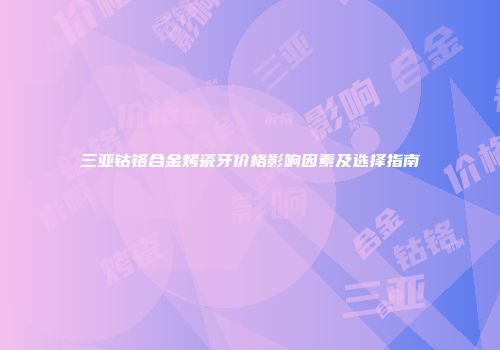三亚钴铬合金烤瓷牙价格影响因素及选择指南