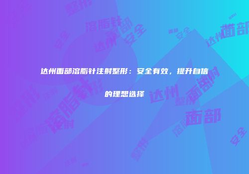 达州面部溶脂针注射整形：安全有效，提升自信的理想选择