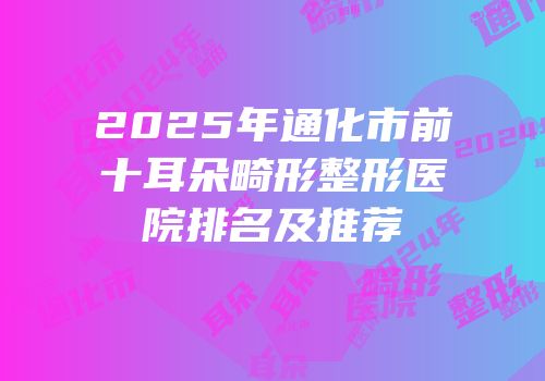 2025年通化市前十耳朵畸形整形医院排名及推荐