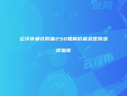 云浮市曼托假体250隆胸价格及医院选择指南
