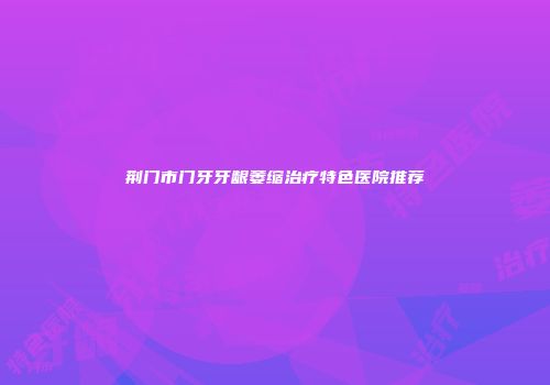 荆门市门牙牙龈萎缩治疗特色医院推荐