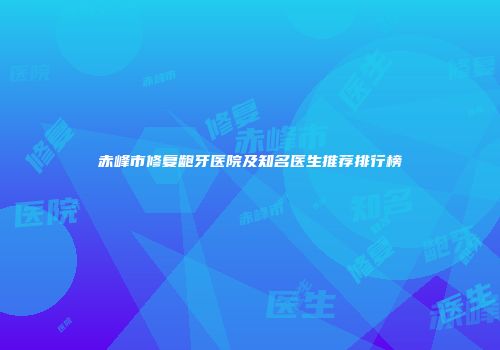 赤峰市修复龅牙医院及知名医生推荐排行榜