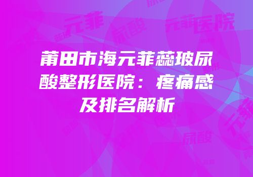 莆田市海元菲蕊玻尿酸整形医院：疼痛感及排名解析