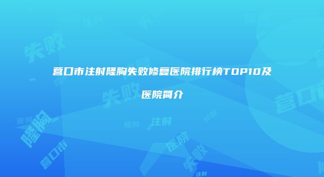 营口市注射隆胸失败修复医院排行榜TOP10及医院简介