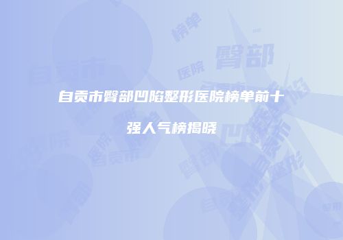 自贡市臀部凹陷整形医院榜单前十强人气榜揭晓