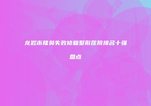 龙岩市隆鼻失败修复整形医院排名十强盘点