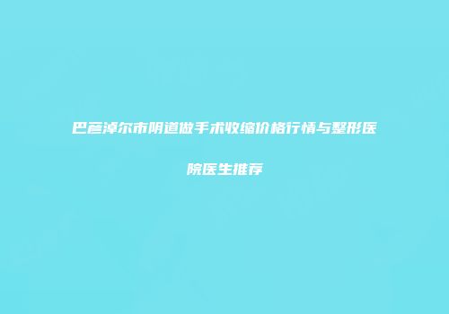 巴彦淖尔市阴道做手术收缩价格行情与整形医院医生推荐