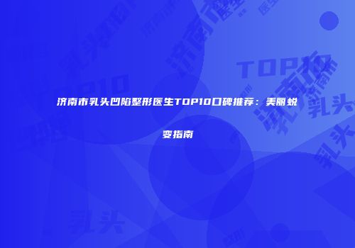济南市乳头凹陷整形医生TOP10口碑推荐：美丽蜕变指南
