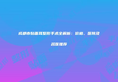 成都市贴面耳整形手术全解析：价格、医院及名医推荐
